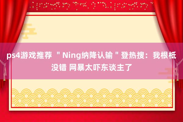 ps4游戏推荐 ＂Ning纳降认输＂登热搜：我根柢没错 网暴太吓东谈主了