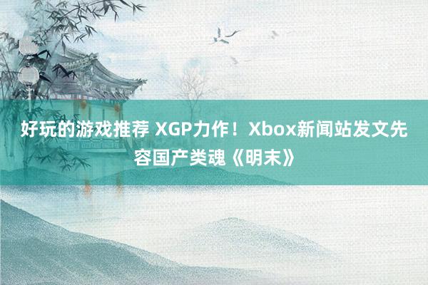 好玩的游戏推荐 XGP力作！Xbox新闻站发文先容国产类魂《明末》