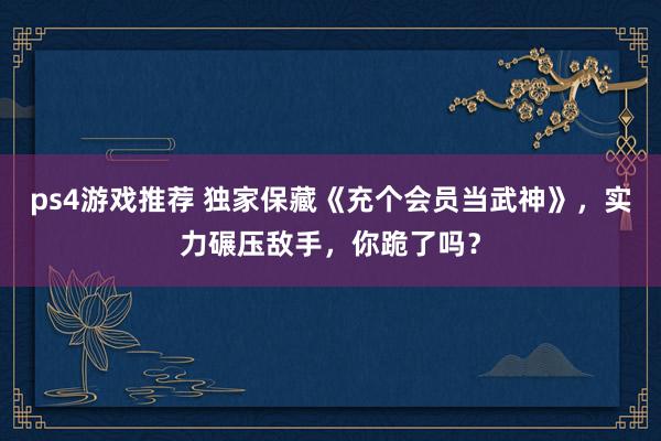 ps4游戏推荐 独家保藏《充个会员当武神》，实力碾压敌手，你跪了吗？