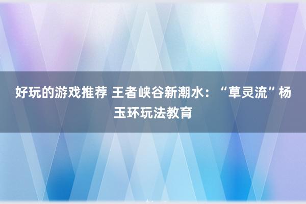 好玩的游戏推荐 王者峡谷新潮水：“草灵流”杨玉环玩法教育