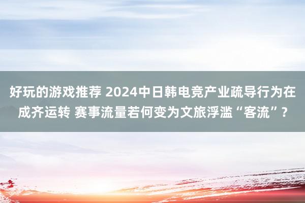 好玩的游戏推荐 2024中日韩电竞产业疏导行为在成齐运转 赛事流量若何变为文旅浮滥“客流”？