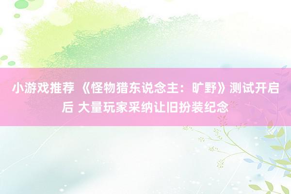 小游戏推荐 《怪物猎东说念主：旷野》测试开启后 大量玩家采纳让旧扮装纪念