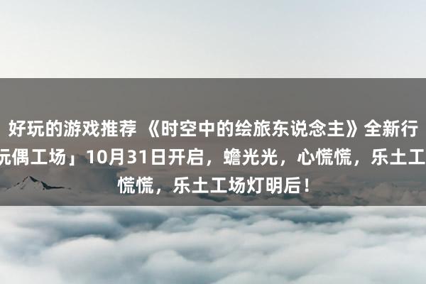 好玩的游戏推荐 《时空中的绘旅东说念主》全新行径「心慌玩偶工场」10月31日开启，蟾光光，心慌慌，乐土工场灯明后！