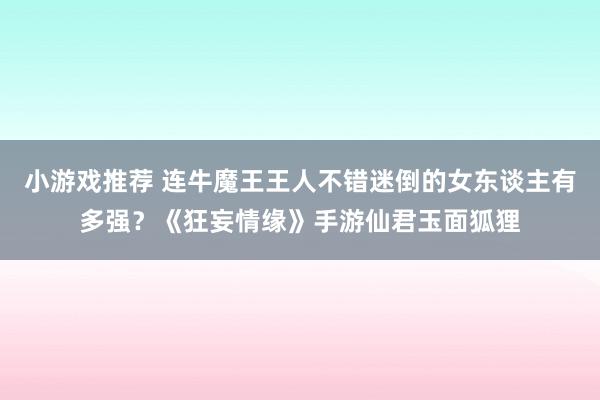 小游戏推荐 连牛魔王王人不错迷倒的女东谈主有多强？《狂妄情缘》手游仙君玉面狐狸