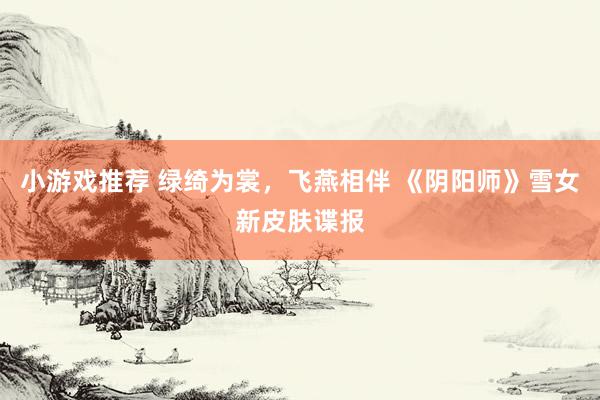 小游戏推荐 绿绮为裳，飞燕相伴 《阴阳师》雪女新皮肤谍报