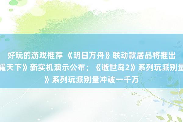 好玩的游戏推荐 《明日方舟》联动款居品将推出；《王者荣耀天下》新实机演示公布；《逝世岛2》系列玩派别量冲破一千万