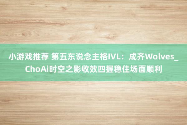 小游戏推荐 第五东说念主格IVL：成齐Wolves_ChoAi时空之影收效四握稳住场面顺利