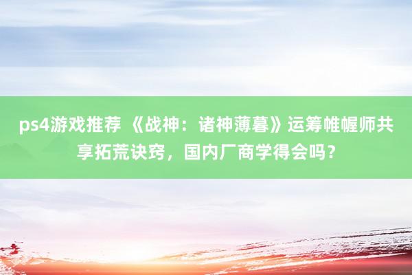 ps4游戏推荐 《战神：诸神薄暮》运筹帷幄师共享拓荒诀窍，国内厂商学得会吗？