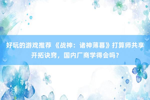 好玩的游戏推荐 《战神：诸神薄暮》打算师共享开拓诀窍，国内厂商学得会吗？