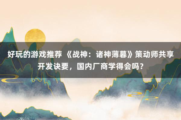 好玩的游戏推荐 《战神：诸神薄暮》策动师共享开发诀要，国内厂商学得会吗？