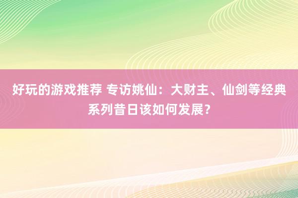 好玩的游戏推荐 专访姚仙：大财主、仙剑等经典系列昔日该如何发展？