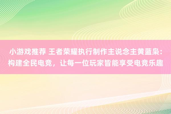 小游戏推荐 王者荣耀执行制作主说念主黄蓝枭：构建全民电竞，让每一位玩家皆能享受电竞乐趣