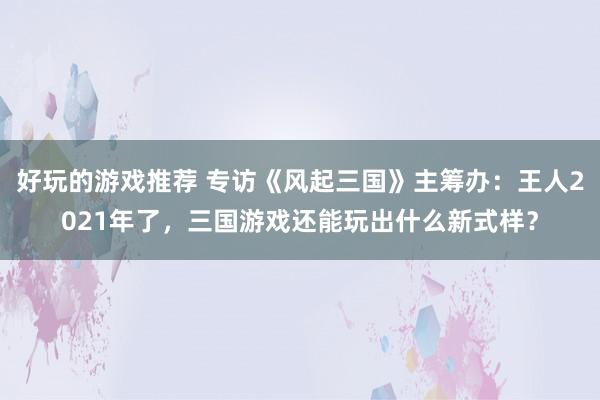 好玩的游戏推荐 专访《风起三国》主筹办：王人2021年了，三国游戏还能玩出什么新式样？