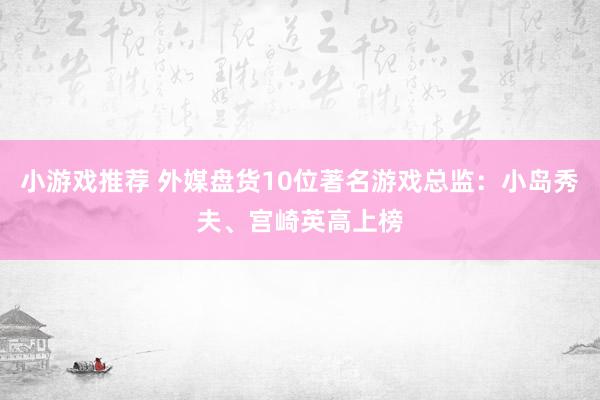 小游戏推荐 外媒盘货10位著名游戏总监：小岛秀夫、宫崎英高上榜