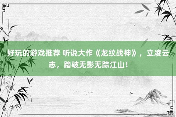 好玩的游戏推荐 听说大作《龙纹战神》，立凌云志，踏破无影无踪江山！