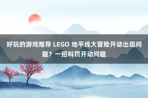 好玩的游戏推荐 LEGO 地平线大冒险开动出现问题？一招科罚开动问题