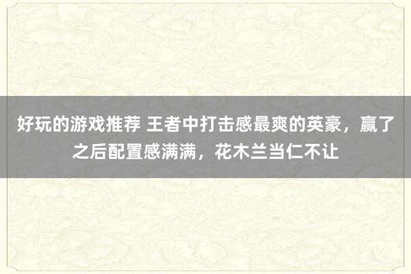 好玩的游戏推荐 王者中打击感最爽的英豪，赢了之后配置感满满，花木兰当仁不让