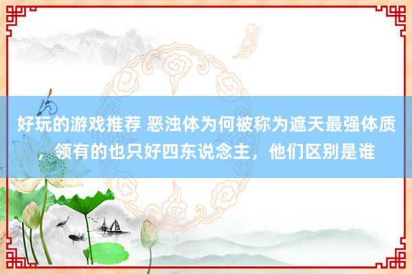 好玩的游戏推荐 恶浊体为何被称为遮天最强体质，领有的也只好四东说念主，他们区别是谁