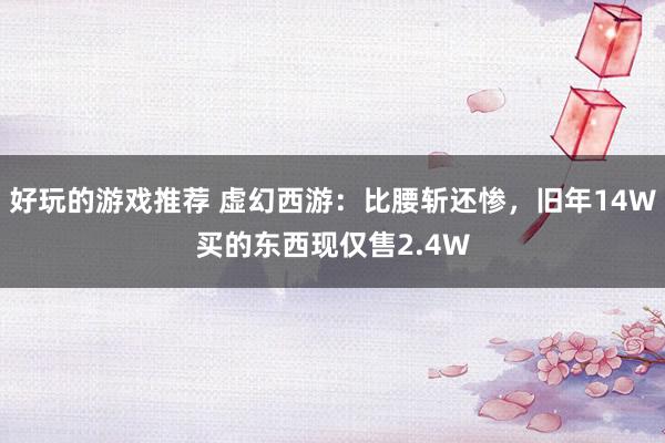 好玩的游戏推荐 虚幻西游：比腰斩还惨，旧年14W买的东西现仅售2.4W