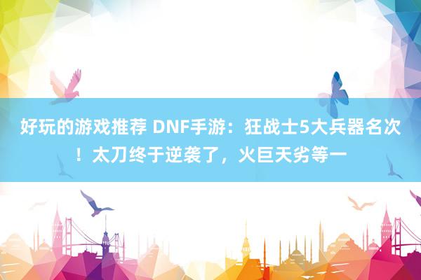 好玩的游戏推荐 DNF手游：狂战士5大兵器名次！太刀终于逆袭了，火巨天劣等一