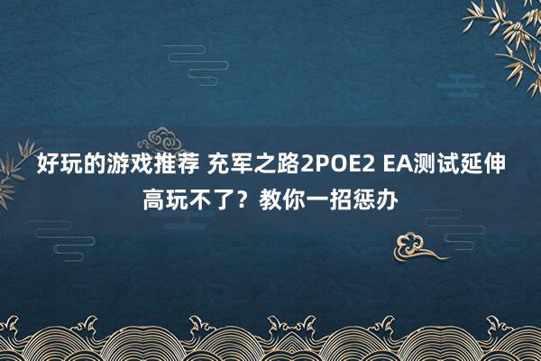 好玩的游戏推荐 充军之路2POE2 EA测试延伸高玩不了？教你一招惩办