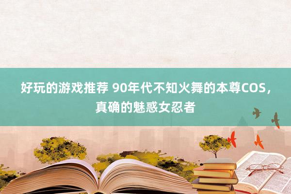 好玩的游戏推荐 90年代不知火舞的本尊COS，真确的魅惑女忍者