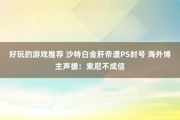 好玩的游戏推荐 沙特白金肝帝遭PS封号 海外博主声援：索尼不成信