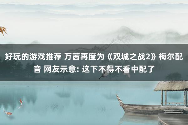 好玩的游戏推荐 万茜再度为《双城之战2》梅尔配音 网友示意: 这下不得不看中配了