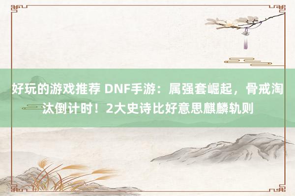 好玩的游戏推荐 DNF手游：属强套崛起，骨戒淘汰倒计时！2大史诗比好意思麒麟轨则