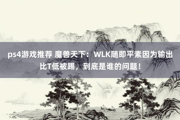 ps4游戏推荐 魔兽天下：WLK随即平素因为输出比T低被踢，到底是谁的问题！