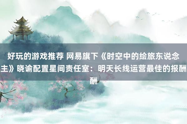 好玩的游戏推荐 网易旗下《时空中的绘旅东说念主》晓谕配置星间责任室：明天长线运营最佳的报酬