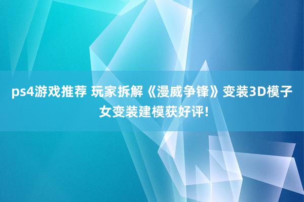 ps4游戏推荐 玩家拆解《漫威争锋》变装3D模子 女变装建模获好评!