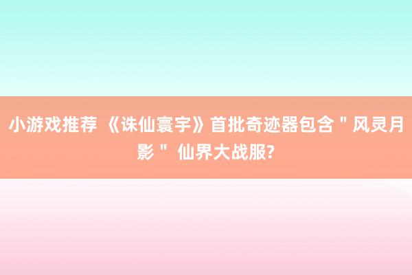 小游戏推荐 《诛仙寰宇》首批奇迹器包含＂风灵月影＂ 仙界大战服?