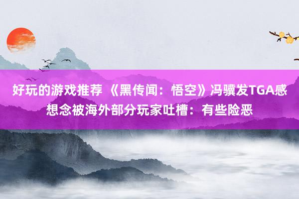 好玩的游戏推荐 《黑传闻：悟空》冯骥发TGA感想念被海外部分玩家吐槽：有些险恶