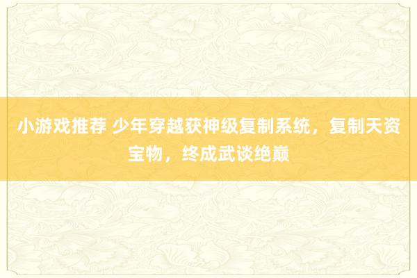 小游戏推荐 少年穿越获神级复制系统，复制天资宝物，终成武谈绝巅