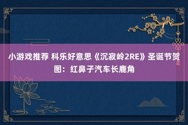 小游戏推荐 科乐好意思《沉寂岭2RE》圣诞节贺图：红鼻子汽车长鹿角