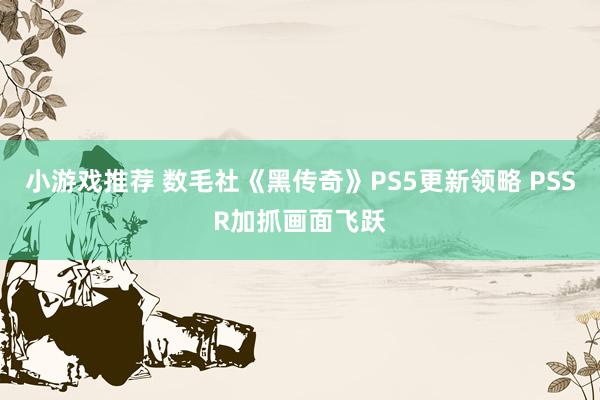 小游戏推荐 数毛社《黑传奇》PS5更新领略 PSSR加抓画面飞跃