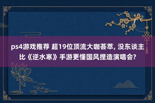 ps4游戏推荐 超19位顶流大咖荟萃, 没东谈主比《逆水寒》手游更懂国风捏造演唱会?