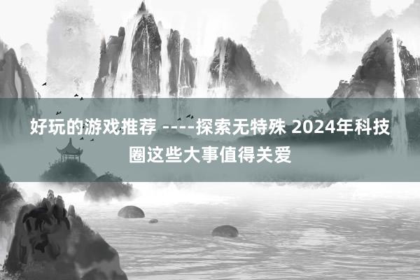 好玩的游戏推荐 ­­­­探索无特殊 2024年科技圈这些大事值得关爱