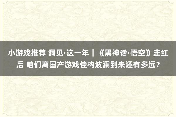 小游戏推荐 洞见·这一年｜《黑神话·悟空》走红后 咱们离国产游戏佳构波澜到来还有多远？