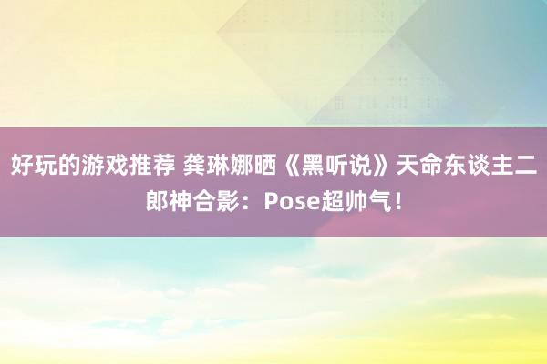 好玩的游戏推荐 龚琳娜晒《黑听说》天命东谈主二郎神合影：Pose超帅气！