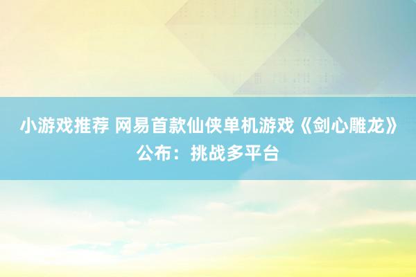 小游戏推荐 网易首款仙侠单机游戏《剑心雕龙》公布：挑战多平台