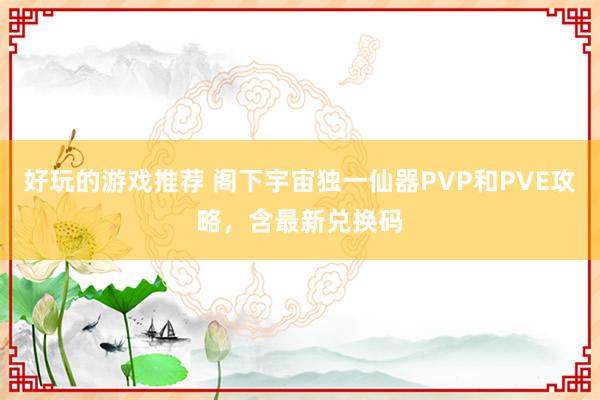 好玩的游戏推荐 阁下宇宙独一仙器PVP和PVE攻略，含最新兑换码