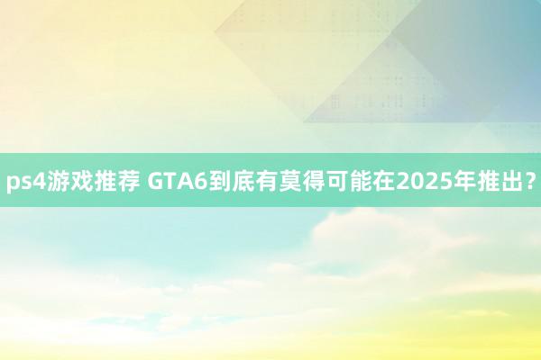 ps4游戏推荐 GTA6到底有莫得可能在2025年推出？