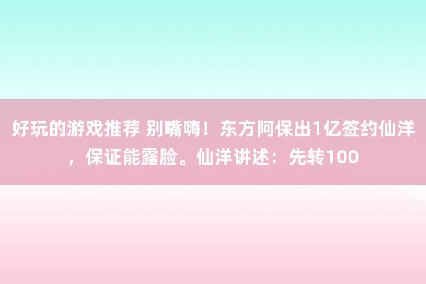 好玩的游戏推荐 别嘴嗨！东方阿保出1亿签约仙洋，保证能露脸。仙洋讲述：先转100