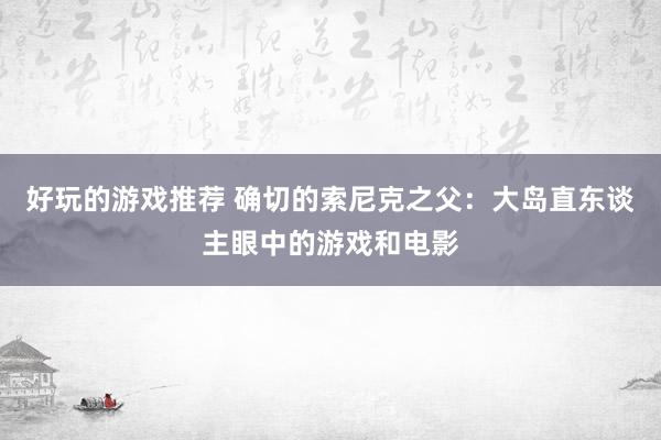 好玩的游戏推荐 确切的索尼克之父：大岛直东谈主眼中的游戏和电影