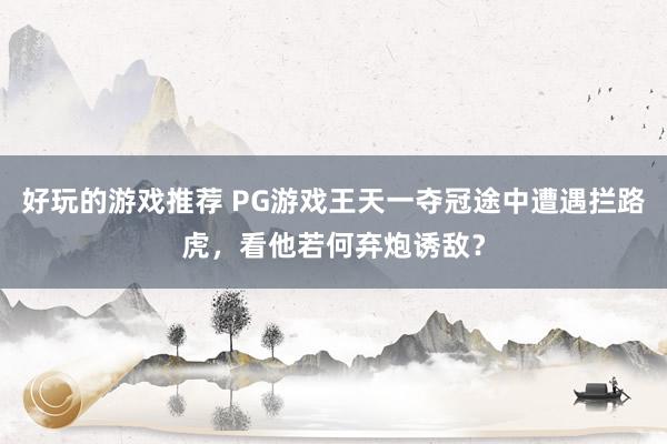 好玩的游戏推荐 PG游戏王天一夺冠途中遭遇拦路虎，看他若何弃炮诱敌？