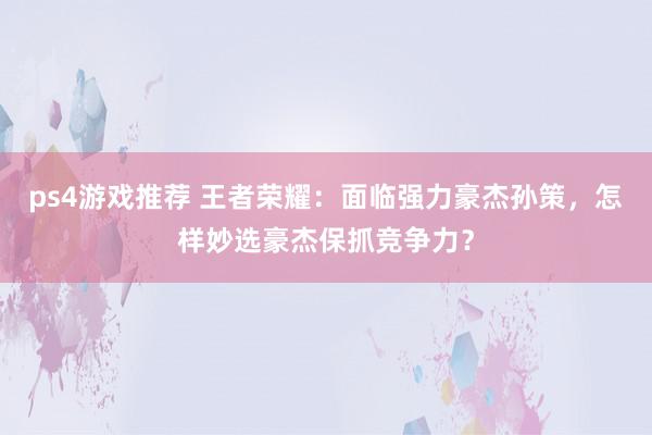 ps4游戏推荐 王者荣耀：面临强力豪杰孙策，怎样妙选豪杰保抓竞争力？