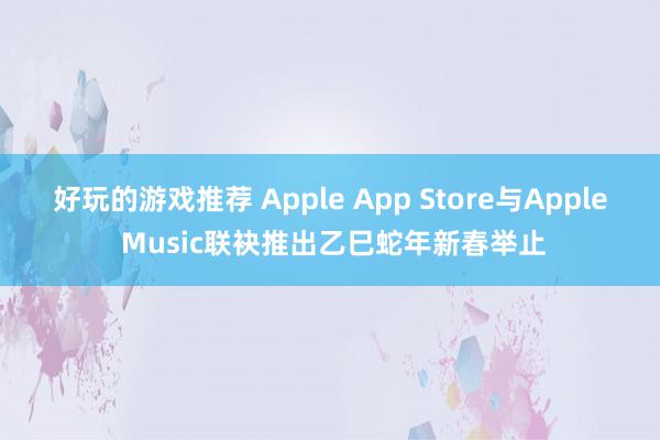 好玩的游戏推荐 Apple App Store与Apple Music联袂推出乙巳蛇年新春举止