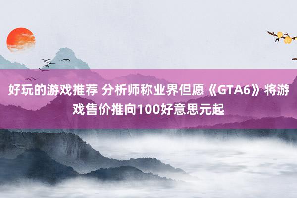 好玩的游戏推荐 分析师称业界但愿《GTA6》将游戏售价推向100好意思元起